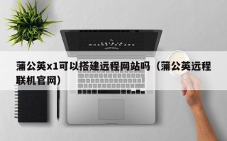 丹阳蒲公英x1可以搭建远程网站吗（蒲公英远程联机官网）